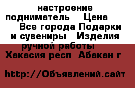 настроение подниматель) › Цена ­ 200 - Все города Подарки и сувениры » Изделия ручной работы   . Хакасия респ.,Абакан г.
